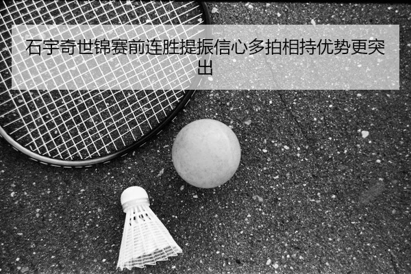 石宇奇世锦赛前连胜提振信心多拍相持优势更突出